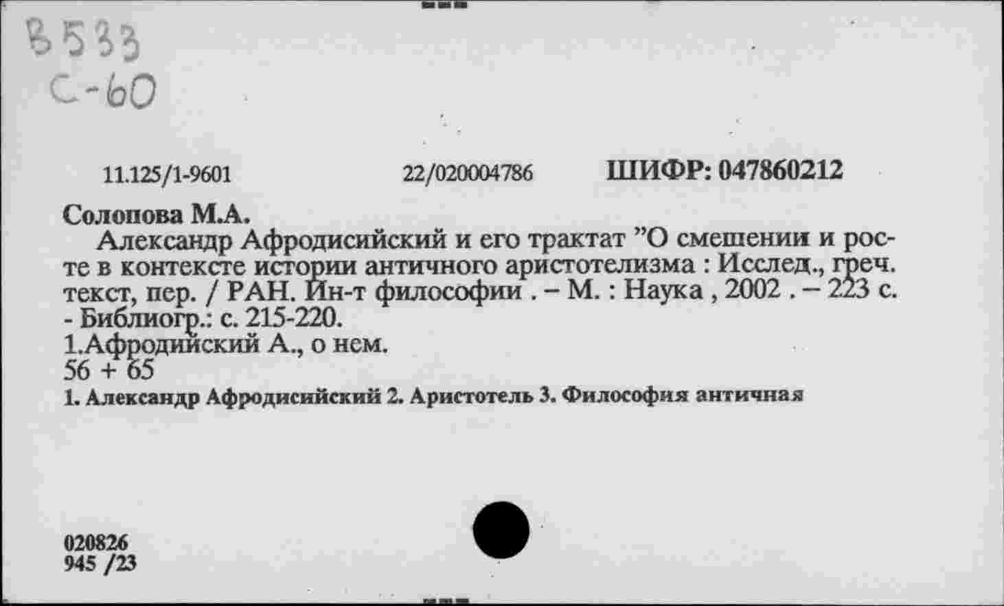 ﻿£533
С-ЬО
11.125/1-9601	22/020004786 ШИФР: 047860212
Солопова МА.
Александр Афродисийский и его трактат ”О смешении и росте в контексте истории античного аристотелизма : Исслед., греч. текст, пер. / РАН. Ин-т философии . - М.: Наука , 2002 . - 223 с. - Библиогр.: с. 215-220.
1,Афродииский А., о нем.
56 + 65
1. Александр Афродисийский 2. Аристотель 3. Философия античная
020826
945 /23